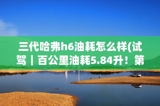 三代哈弗h6油耗怎么样(试驾｜百公里油耗5.84升！第三代哈弗H6比本田CR-V还省油？)