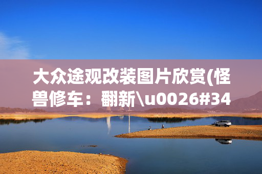 大众途观改装图片欣赏(怪兽修车：翻新\u0026#34;破烂不堪\u0026#34;的大众途观，见证\u0026#34;美女一手车\u0026#34;复活)