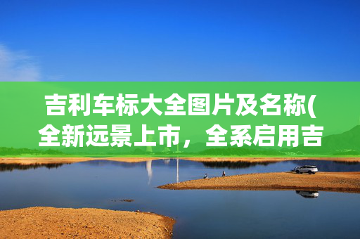 吉利车标大全图片及名称(全新远景上市，全系启用吉利第四代纯黑车标 | 新车)