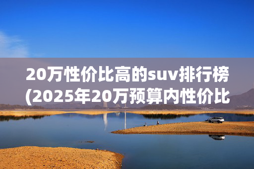 20万性价比高的suv排行榜(2025年20万预算内性价比最高SUV前五名！看完秒变选车专家)