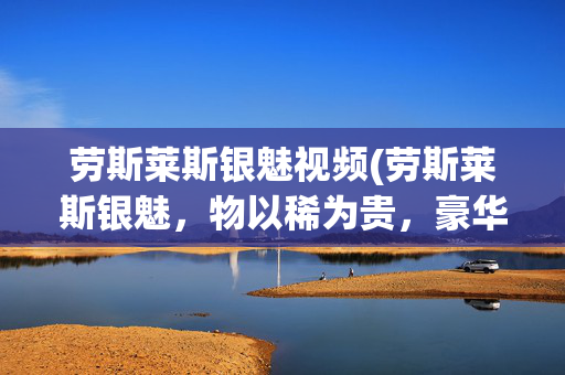 劳斯莱斯银魅视频(劳斯莱斯银魅，物以稀为贵，豪华轿车，产量稀少，收藏价值极高)