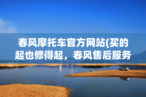 春风摩托车官方网站(买的起也修得起，春风售后服务升级)