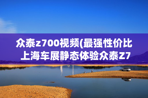 众泰z700视频(最强性价比 上海车展静态体验众泰Z700)