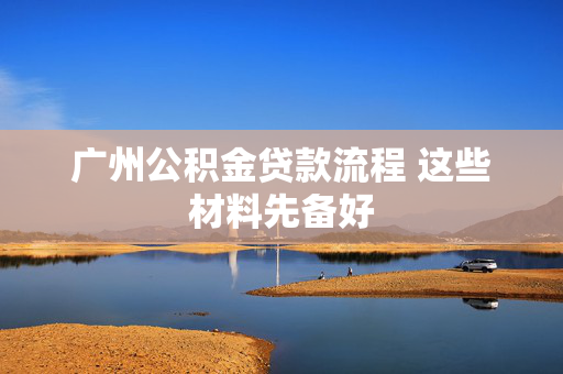 广州公积金贷款流程 这些材料先备好