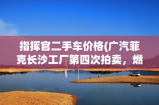 指挥官二手车价格(广汽菲克长沙工厂第四次拍卖，燃油车工厂还有吸引力吗？)