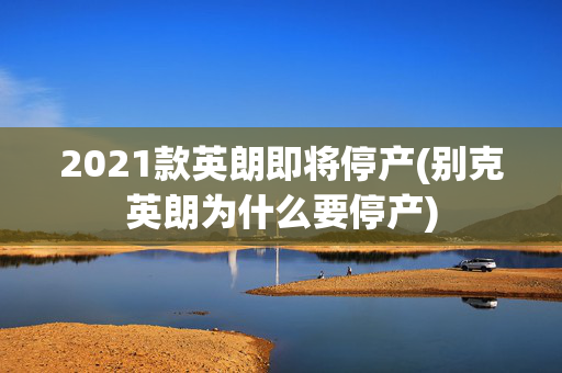 2021款英朗即将停产(别克英朗为什么要停产)