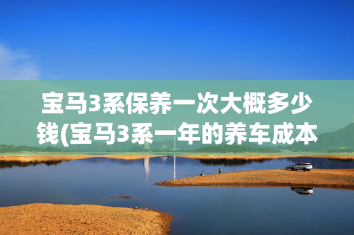 宝马3系保养一次大概多少钱(宝马3系一年的养车成本是多少?)