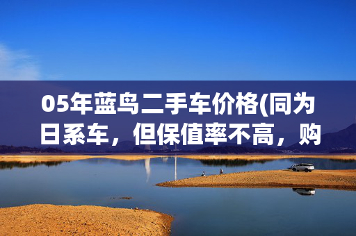 05年蓝鸟二手车价格(同为日系车，但保值率不高，购入二手日产蓝鸟性价比高，油耗低)
