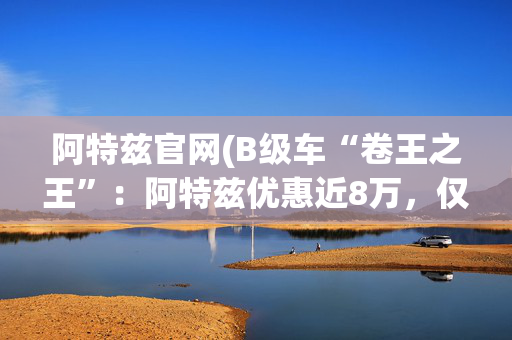 阿特兹官网(B级车“卷王之王”：阿特兹优惠近8万，仅限内部员工)