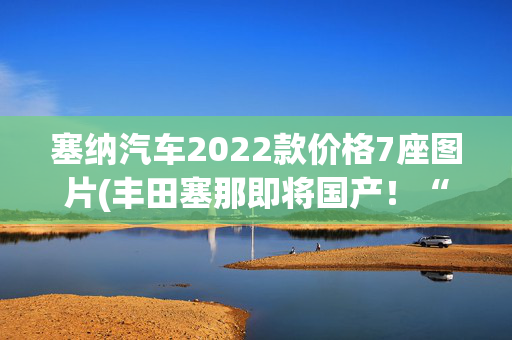 塞纳汽车2022款价格7座图片(丰田塞那即将国产！“真”7座MPV能硬刚GL8？)