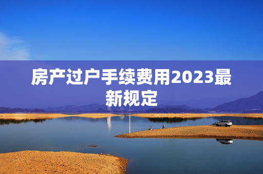 房产过户手续费用2023最新规定