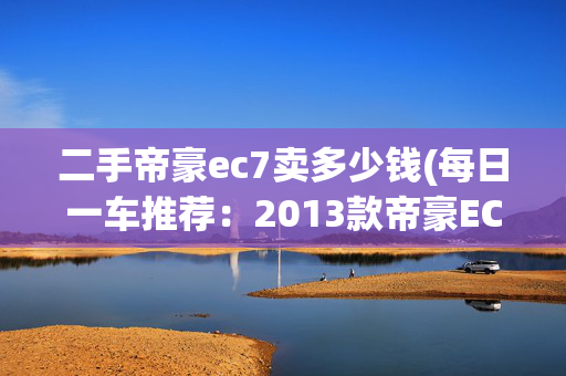 二手帝豪ec7卖多少钱(每日一车推荐：2013款帝豪EC7，高性价比家用之选)
