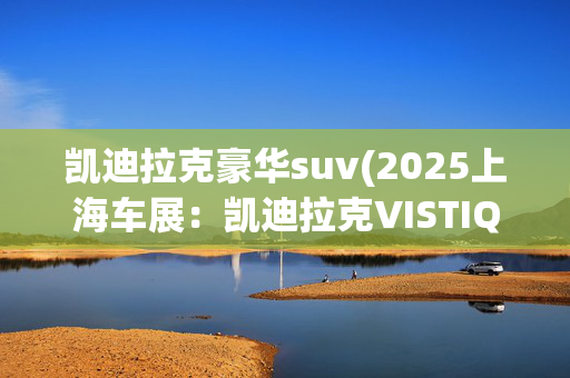 凯迪拉克豪华suv(2025上海车展：凯迪拉克VISTIQ正式亮相 定位大型豪华SUV)