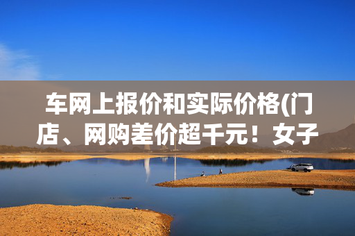 车网上报价和实际价格(门店、网购差价超千元！女子买联想电脑称被忽悠，店家现场算账：网上的产品不一样)
