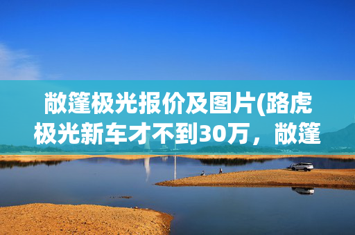 敞篷极光报价及图片(路虎极光新车才不到30万，敞篷版的开了4年还能卖38万？)