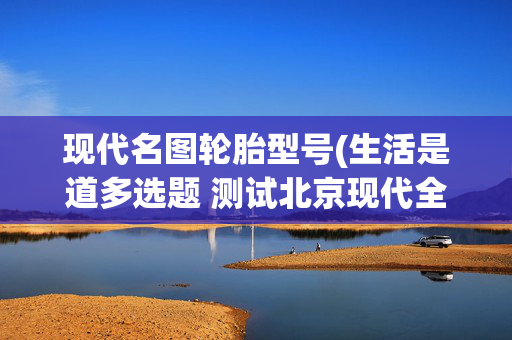 现代名图轮胎型号(生活是道多选题 测试北京现代全新名图1.5T)