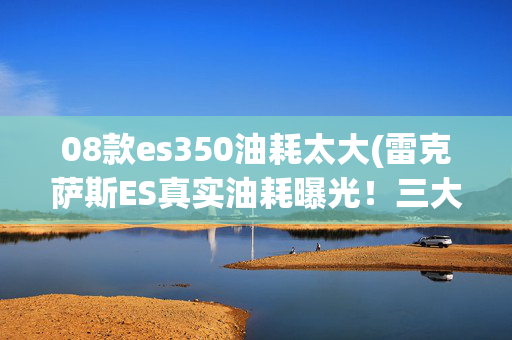 08款es350油耗太大(雷克萨斯ES真实油耗曝光！三大通病车主必看，解决方法全解析)