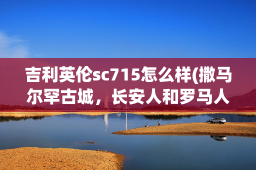 吉利英伦sc715怎么样(撒马尔罕古城，长安人和罗马人都向往的地方)