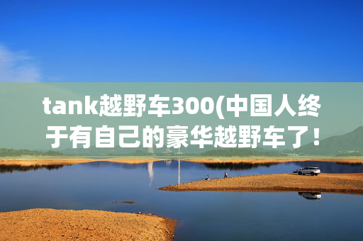 tank越野车300(中国人终于有自己的豪华越野车了！WEY 坦克300发布)