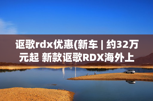 讴歌rdx优惠(新车 | 约32万元起 新款讴歌RDX海外上市 前格栅调整/林肯航海家同级)