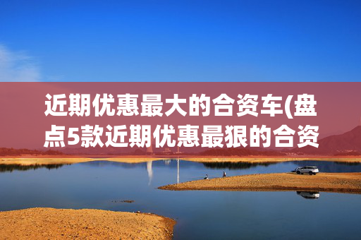 近期优惠最大的合资车(盘点5款近期优惠最狠的合资车，最高优惠4.5万，家用性价比非常高)