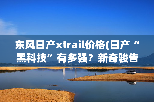 东风日产xtrail价格(日产“黑科技”有多强？新奇骏告诉你答案)