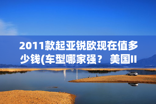 2011款起亚锐欧现在值多少钱(车型哪家强？ 美国IIHS公布汽车安全红黑榜)