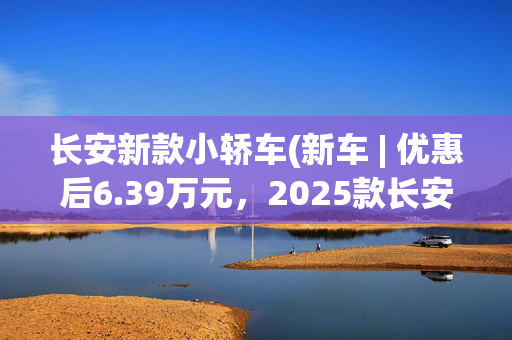 长安新款小轿车(新车 | 优惠后6.39万元，2025款长安逸动PLUS 1.4T高能版正式上市)