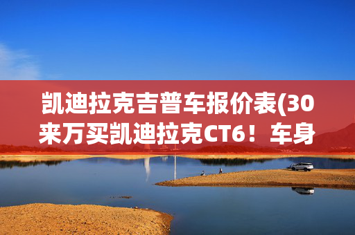 凯迪拉克吉普车报价表(30来万买凯迪拉克CT6！车身超5.2米 这性价比不高吗？)