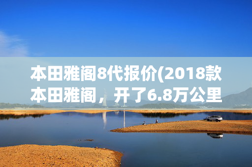 本田雅阁8代报价(2018款本田雅阁，开了6.8万公里，10万出头适合家用吗？)