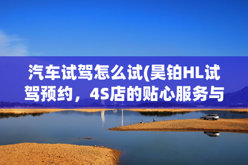 汽车试驾怎么试(昊铂HL试驾预约，4S店的贴心服务与流程)