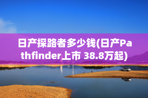日产探路者多少钱(日产Pathfinder上市 38.8万起)