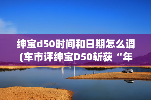 绅宝d50时间和日期怎么调(车市评绅宝D50斩获“年度性价比汽车”)
