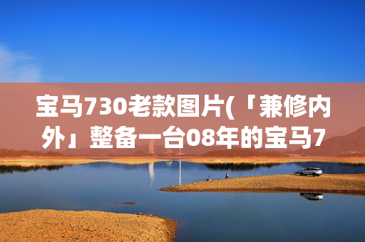 宝马730老款图片(「兼修内外」整备一台08年的宝马730LI，重览那年登陆的绝尘风华)