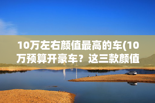 10万左右颜值最高的车(10万预算开豪车？这三款颜值爆表座驾让妹子主动上车！)