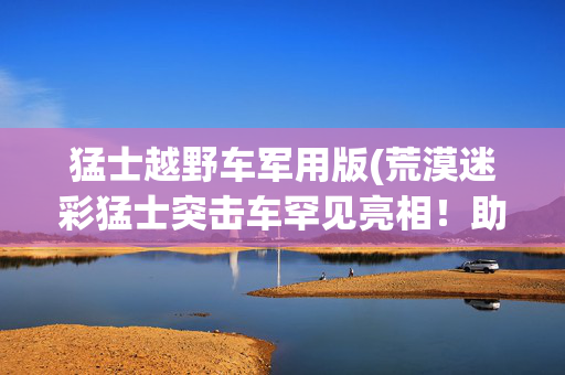 猛士越野车军用版(荒漠迷彩猛士突击车罕见亮相！助力特战队渗透破袭，战力大幅提升)