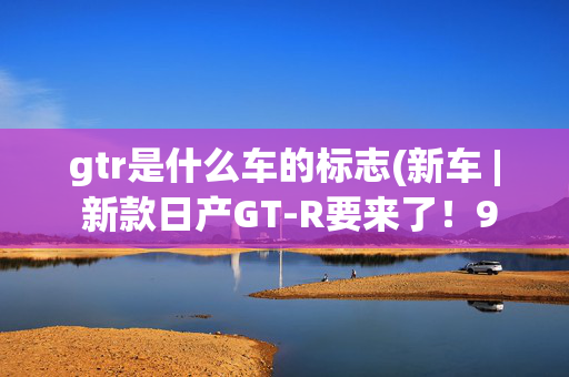 gtr是什么车的标志(新车 | 新款日产GT-R要来了！9月14日正式发布，约合人民币64万起)