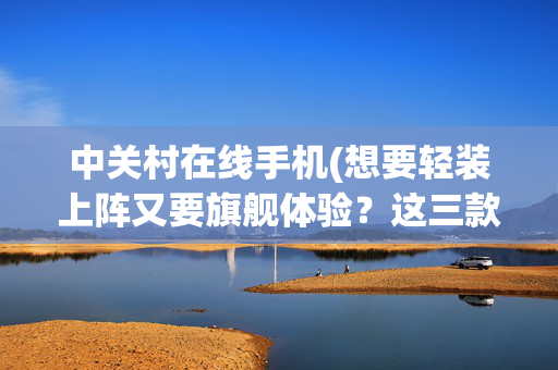 中关村在线手机(想要轻装上阵又要旗舰体验？这三款手机闭眼入不踩雷)
