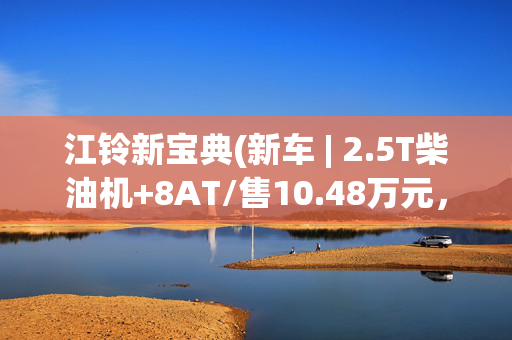 江铃新宝典(新车 | 2.5T柴油机+8AT/售10.48万元，新江铃宝典两驱短轴版到店)