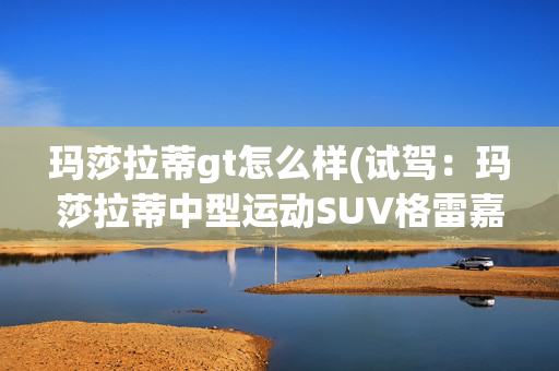 玛莎拉蒂gt怎么样(试驾：玛莎拉蒂中型运动SUV格雷嘉GT体验)