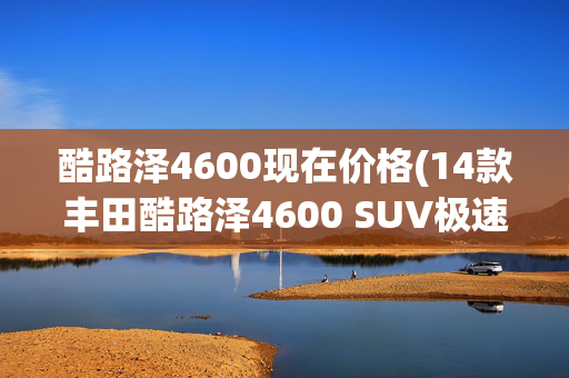 酷路泽4600现在价格(14款丰田酷路泽4600 SUV极速降至86.5万)