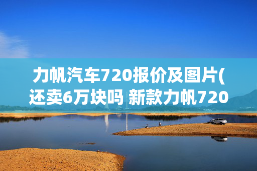 力帆汽车720报价及图片(还卖6万块吗 新款力帆720曝光)