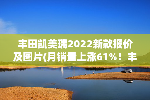 丰田凯美瑞2022新款报价及图片(月销量上涨61%！丰田凯美瑞12万多能拿下，燃油和混动怎么选？)