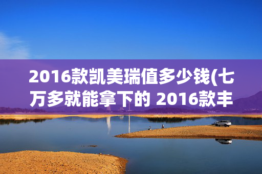 2016款凯美瑞值多少钱(七万多就能拿下的 2016款丰田凯美瑞，值不值？)