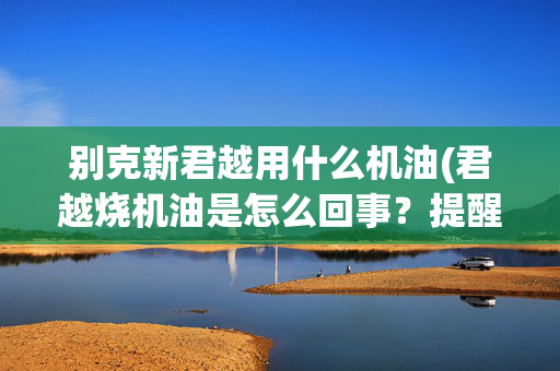 别克新君越用什么机油(君越烧机油是怎么回事？提醒车主了解这些信息，处理方法需收藏)
