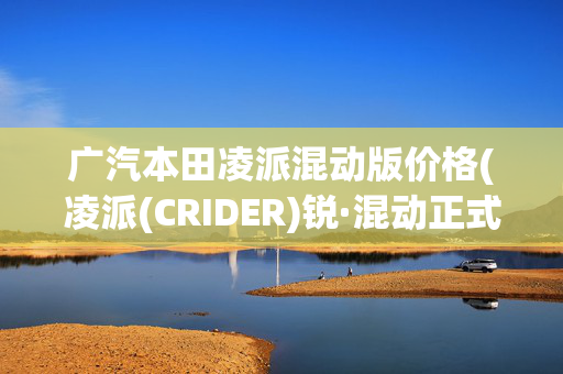 广汽本田凌派混动版价格(凌派(CRIDER)锐·混动正式上市 售价13.98—16.98万元)