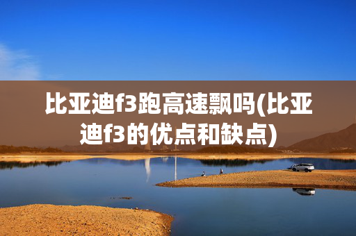 比亚迪f3跑高速飘吗(比亚迪f3的优点和缺点)