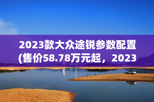 2023款大众途锐参数配置(售价58.78万元起，2023款大众途锐正式上市，2.0T动力提升)