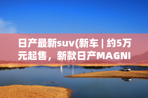 日产最新suv(新车 | 约5万元起售，新款日产MAGNITE发布，1.0升三缸动力/小型SUV)