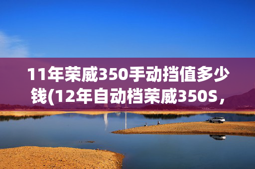 11年荣威350手动挡值多少钱(12年自动档荣威350S，板正小车，19800块钱，支...)